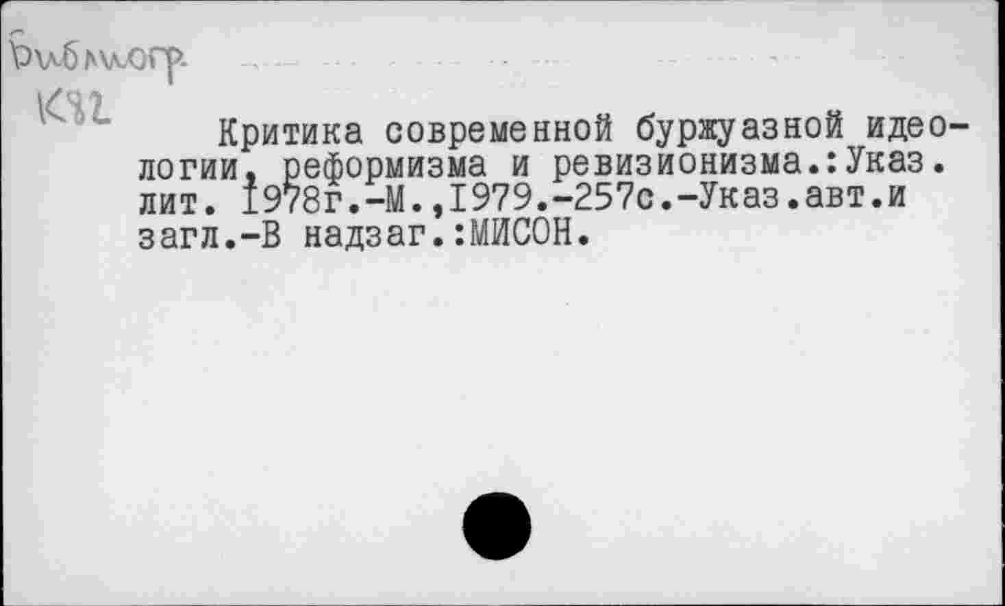 ﻿\?\х6а\лХ)Г|>.
юг
Критика современной буржуазной идео логии. реформизма и ревизионизма.:Указ. лит. 1978г.-М.,I979.-257с.-Указ.авт.и загл.-В надзаг.:МИСОН.